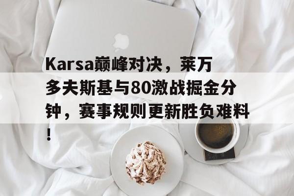 芒果体育-Karsa巅峰对决，莱万多夫斯基与80激战掘金分钟，赛事规则更新胜负难料！的简单介绍